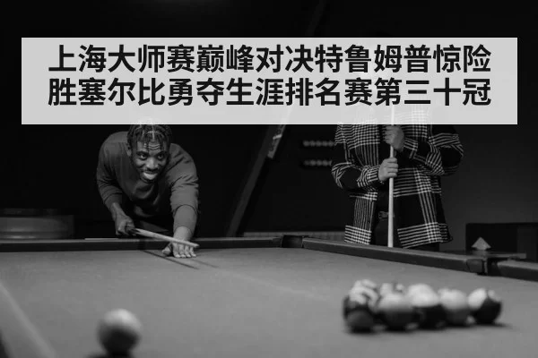 上海大师赛巅峰对决特鲁姆普惊险胜塞尔比勇夺生涯排名赛第三十冠