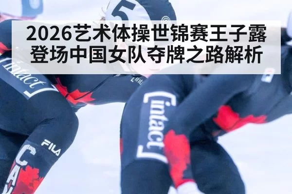 2026艺术体操世锦赛王子露登场中国女队夺牌之路解析
